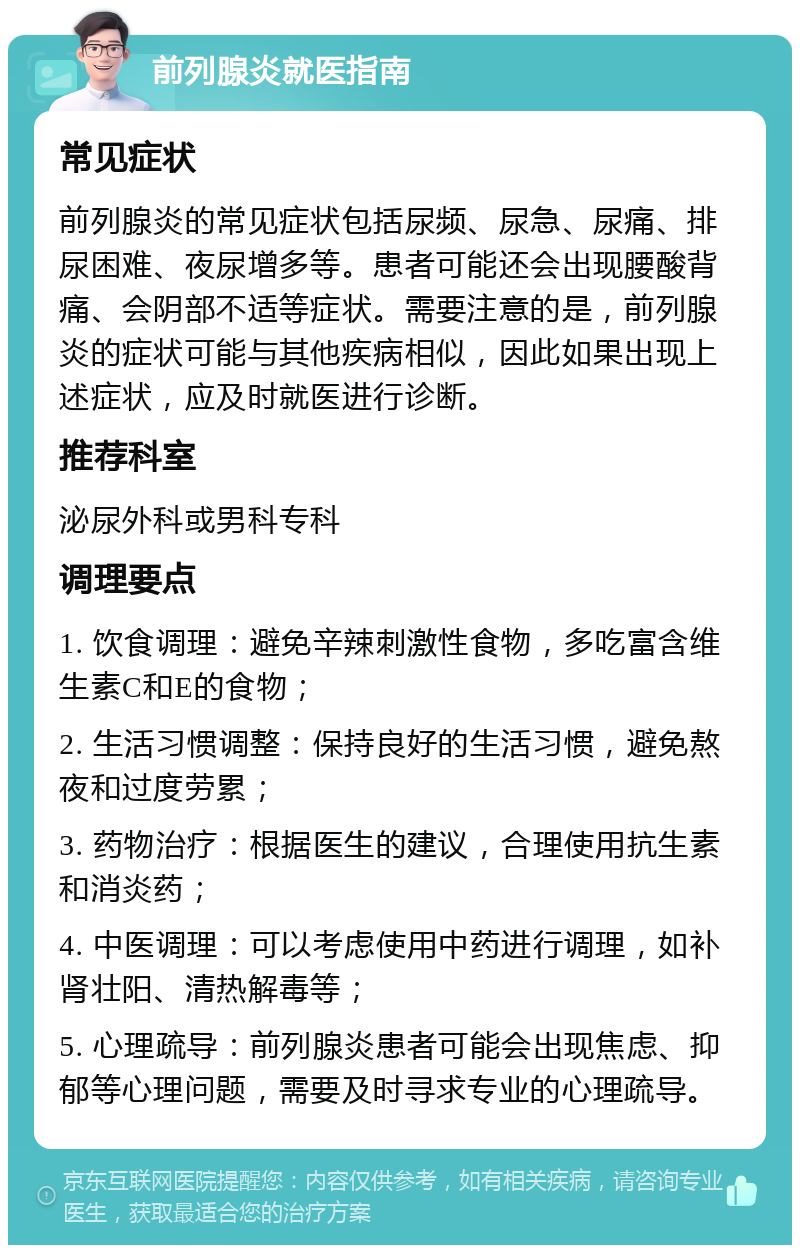 前列腺炎就医指南 常见症状 前列腺炎的常见症状包括尿频、尿急、尿痛、排尿困难、夜尿增多等。患者可能还会出现腰酸背痛、会阴部不适等症状。需要注意的是，前列腺炎的症状可能与其他疾病相似，因此如果出现上述症状，应及时就医进行诊断。 推荐科室 泌尿外科或男科专科 调理要点 1. 饮食调理：避免辛辣刺激性食物，多吃富含维生素C和E的食物； 2. 生活习惯调整：保持良好的生活习惯，避免熬夜和过度劳累； 3. 药物治疗：根据医生的建议，合理使用抗生素和消炎药； 4. 中医调理：可以考虑使用中药进行调理，如补肾壮阳、清热解毒等； 5. 心理疏导：前列腺炎患者可能会出现焦虑、抑郁等心理问题，需要及时寻求专业的心理疏导。