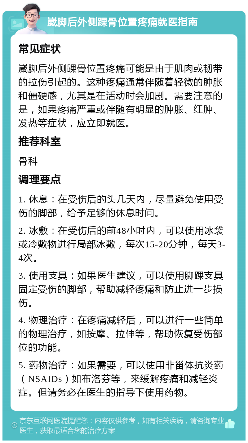 崴脚后外侧踝骨位置疼痛就医指南 常见症状 崴脚后外侧踝骨位置疼痛可能是由于肌肉或韧带的拉伤引起的。这种疼痛通常伴随着轻微的肿胀和僵硬感，尤其是在活动时会加剧。需要注意的是，如果疼痛严重或伴随有明显的肿胀、红肿、发热等症状，应立即就医。 推荐科室 骨科 调理要点 1. 休息：在受伤后的头几天内，尽量避免使用受伤的脚部，给予足够的休息时间。 2. 冰敷：在受伤后的前48小时内，可以使用冰袋或冷敷物进行局部冰敷，每次15-20分钟，每天3-4次。 3. 使用支具：如果医生建议，可以使用脚踝支具固定受伤的脚部，帮助减轻疼痛和防止进一步损伤。 4. 物理治疗：在疼痛减轻后，可以进行一些简单的物理治疗，如按摩、拉伸等，帮助恢复受伤部位的功能。 5. 药物治疗：如果需要，可以使用非甾体抗炎药（NSAIDs）如布洛芬等，来缓解疼痛和减轻炎症。但请务必在医生的指导下使用药物。