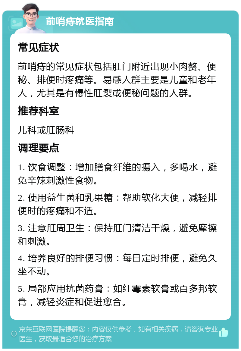 前哨痔就医指南 常见症状 前哨痔的常见症状包括肛门附近出现小肉赘、便秘、排便时疼痛等。易感人群主要是儿童和老年人，尤其是有慢性肛裂或便秘问题的人群。 推荐科室 儿科或肛肠科 调理要点 1. 饮食调整：增加膳食纤维的摄入，多喝水，避免辛辣刺激性食物。 2. 使用益生菌和乳果糖：帮助软化大便，减轻排便时的疼痛和不适。 3. 注意肛周卫生：保持肛门清洁干燥，避免摩擦和刺激。 4. 培养良好的排便习惯：每日定时排便，避免久坐不动。 5. 局部应用抗菌药膏：如红霉素软膏或百多邦软膏，减轻炎症和促进愈合。