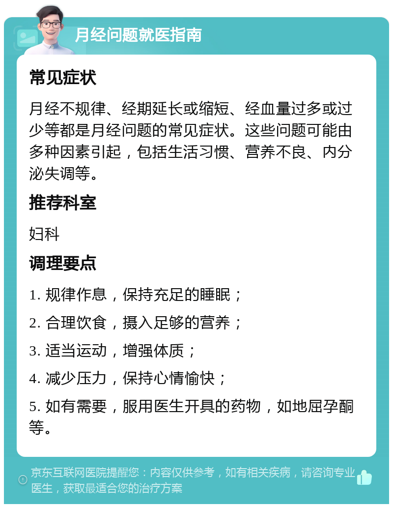 月经问题就医指南 常见症状 月经不规律、经期延长或缩短、经血量过多或过少等都是月经问题的常见症状。这些问题可能由多种因素引起，包括生活习惯、营养不良、内分泌失调等。 推荐科室 妇科 调理要点 1. 规律作息，保持充足的睡眠； 2. 合理饮食，摄入足够的营养； 3. 适当运动，增强体质； 4. 减少压力，保持心情愉快； 5. 如有需要，服用医生开具的药物，如地屈孕酮等。