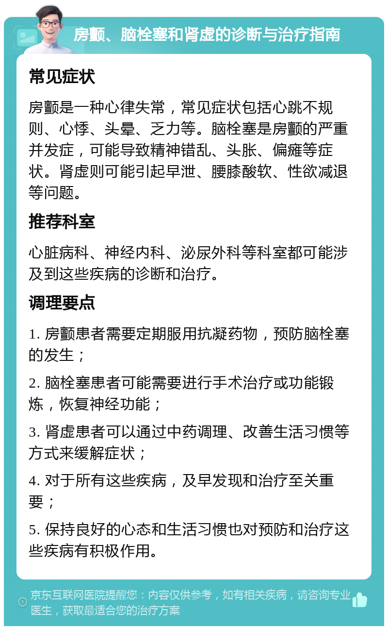 房颤、脑栓塞和肾虚的诊断与治疗指南 常见症状 房颤是一种心律失常，常见症状包括心跳不规则、心悸、头晕、乏力等。脑栓塞是房颤的严重并发症，可能导致精神错乱、头胀、偏瘫等症状。肾虚则可能引起早泄、腰膝酸软、性欲减退等问题。 推荐科室 心脏病科、神经内科、泌尿外科等科室都可能涉及到这些疾病的诊断和治疗。 调理要点 1. 房颤患者需要定期服用抗凝药物，预防脑栓塞的发生； 2. 脑栓塞患者可能需要进行手术治疗或功能锻炼，恢复神经功能； 3. 肾虚患者可以通过中药调理、改善生活习惯等方式来缓解症状； 4. 对于所有这些疾病，及早发现和治疗至关重要； 5. 保持良好的心态和生活习惯也对预防和治疗这些疾病有积极作用。