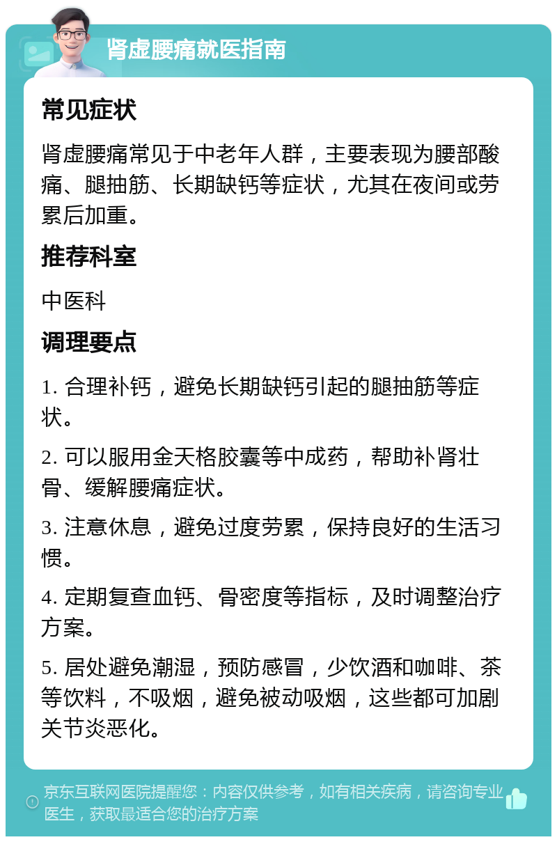 肾虚腰痛就医指南 常见症状 肾虚腰痛常见于中老年人群，主要表现为腰部酸痛、腿抽筋、长期缺钙等症状，尤其在夜间或劳累后加重。 推荐科室 中医科 调理要点 1. 合理补钙，避免长期缺钙引起的腿抽筋等症状。 2. 可以服用金天格胶囊等中成药，帮助补肾壮骨、缓解腰痛症状。 3. 注意休息，避免过度劳累，保持良好的生活习惯。 4. 定期复查血钙、骨密度等指标，及时调整治疗方案。 5. 居处避免潮湿，预防感冒，少饮酒和咖啡、茶等饮料，不吸烟，避免被动吸烟，这些都可加剧关节炎恶化。