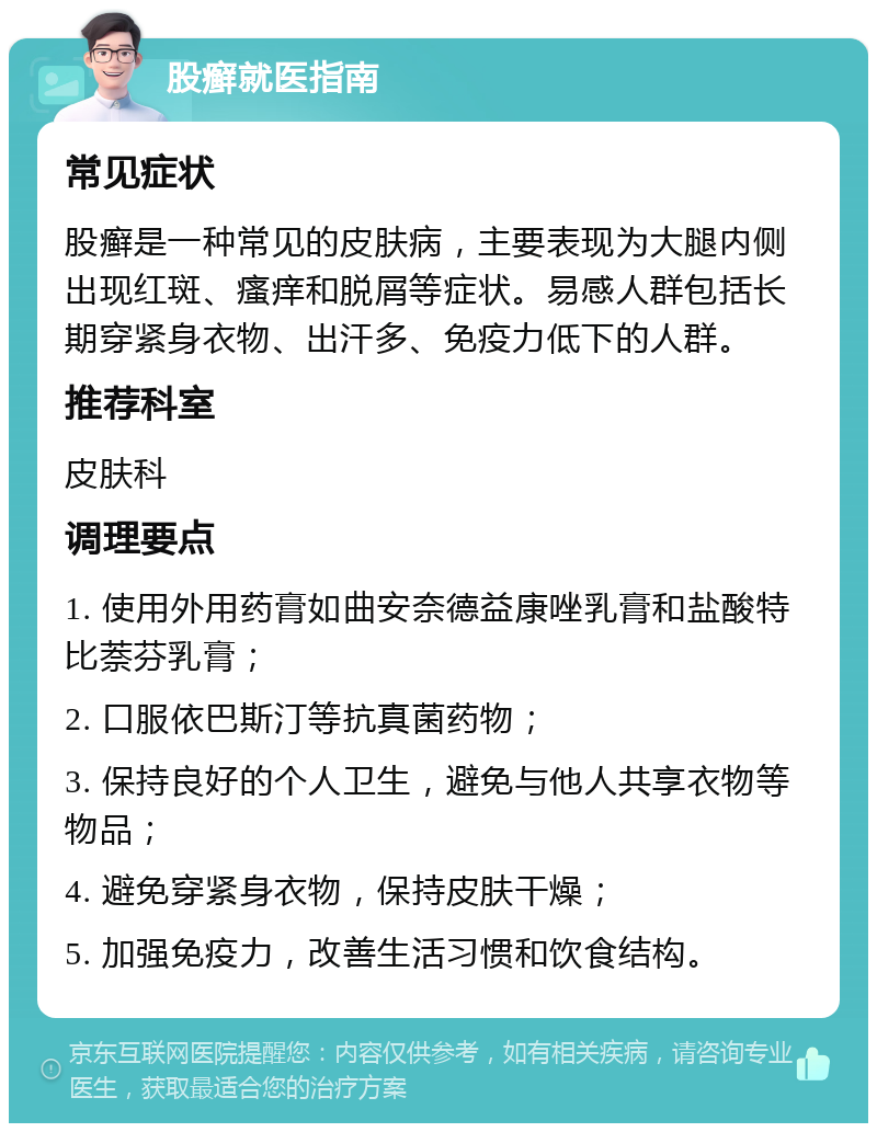 股癣就医指南 常见症状 股癣是一种常见的皮肤病，主要表现为大腿内侧出现红斑、瘙痒和脱屑等症状。易感人群包括长期穿紧身衣物、出汗多、免疫力低下的人群。 推荐科室 皮肤科 调理要点 1. 使用外用药膏如曲安奈德益康唑乳膏和盐酸特比萘芬乳膏； 2. 口服依巴斯汀等抗真菌药物； 3. 保持良好的个人卫生，避免与他人共享衣物等物品； 4. 避免穿紧身衣物，保持皮肤干燥； 5. 加强免疫力，改善生活习惯和饮食结构。