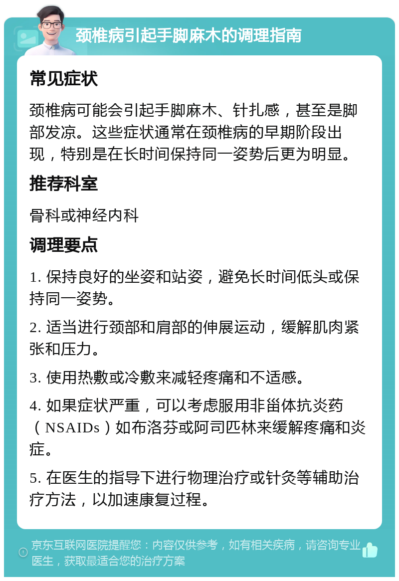 颈椎病引起手脚麻木的调理指南 常见症状 颈椎病可能会引起手脚麻木、针扎感，甚至是脚部发凉。这些症状通常在颈椎病的早期阶段出现，特别是在长时间保持同一姿势后更为明显。 推荐科室 骨科或神经内科 调理要点 1. 保持良好的坐姿和站姿，避免长时间低头或保持同一姿势。 2. 适当进行颈部和肩部的伸展运动，缓解肌肉紧张和压力。 3. 使用热敷或冷敷来减轻疼痛和不适感。 4. 如果症状严重，可以考虑服用非甾体抗炎药（NSAIDs）如布洛芬或阿司匹林来缓解疼痛和炎症。 5. 在医生的指导下进行物理治疗或针灸等辅助治疗方法，以加速康复过程。