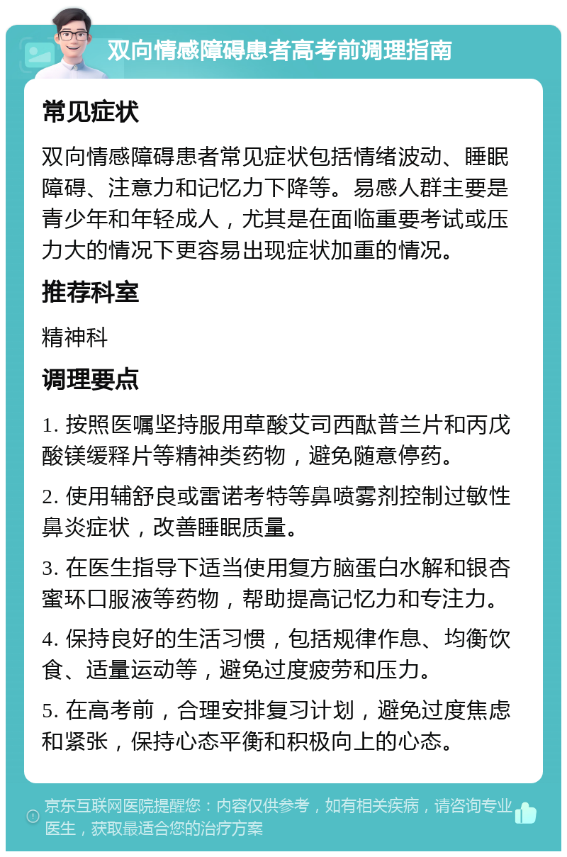 双向情感障碍患者高考前调理指南 常见症状 双向情感障碍患者常见症状包括情绪波动、睡眠障碍、注意力和记忆力下降等。易感人群主要是青少年和年轻成人，尤其是在面临重要考试或压力大的情况下更容易出现症状加重的情况。 推荐科室 精神科 调理要点 1. 按照医嘱坚持服用草酸艾司西酞普兰片和丙戊酸镁缓释片等精神类药物，避免随意停药。 2. 使用辅舒良或雷诺考特等鼻喷雾剂控制过敏性鼻炎症状，改善睡眠质量。 3. 在医生指导下适当使用复方脑蛋白水解和银杏蜜环口服液等药物，帮助提高记忆力和专注力。 4. 保持良好的生活习惯，包括规律作息、均衡饮食、适量运动等，避免过度疲劳和压力。 5. 在高考前，合理安排复习计划，避免过度焦虑和紧张，保持心态平衡和积极向上的心态。