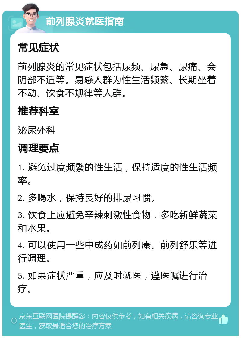 前列腺炎就医指南 常见症状 前列腺炎的常见症状包括尿频、尿急、尿痛、会阴部不适等。易感人群为性生活频繁、长期坐着不动、饮食不规律等人群。 推荐科室 泌尿外科 调理要点 1. 避免过度频繁的性生活，保持适度的性生活频率。 2. 多喝水，保持良好的排尿习惯。 3. 饮食上应避免辛辣刺激性食物，多吃新鲜蔬菜和水果。 4. 可以使用一些中成药如前列康、前列舒乐等进行调理。 5. 如果症状严重，应及时就医，遵医嘱进行治疗。