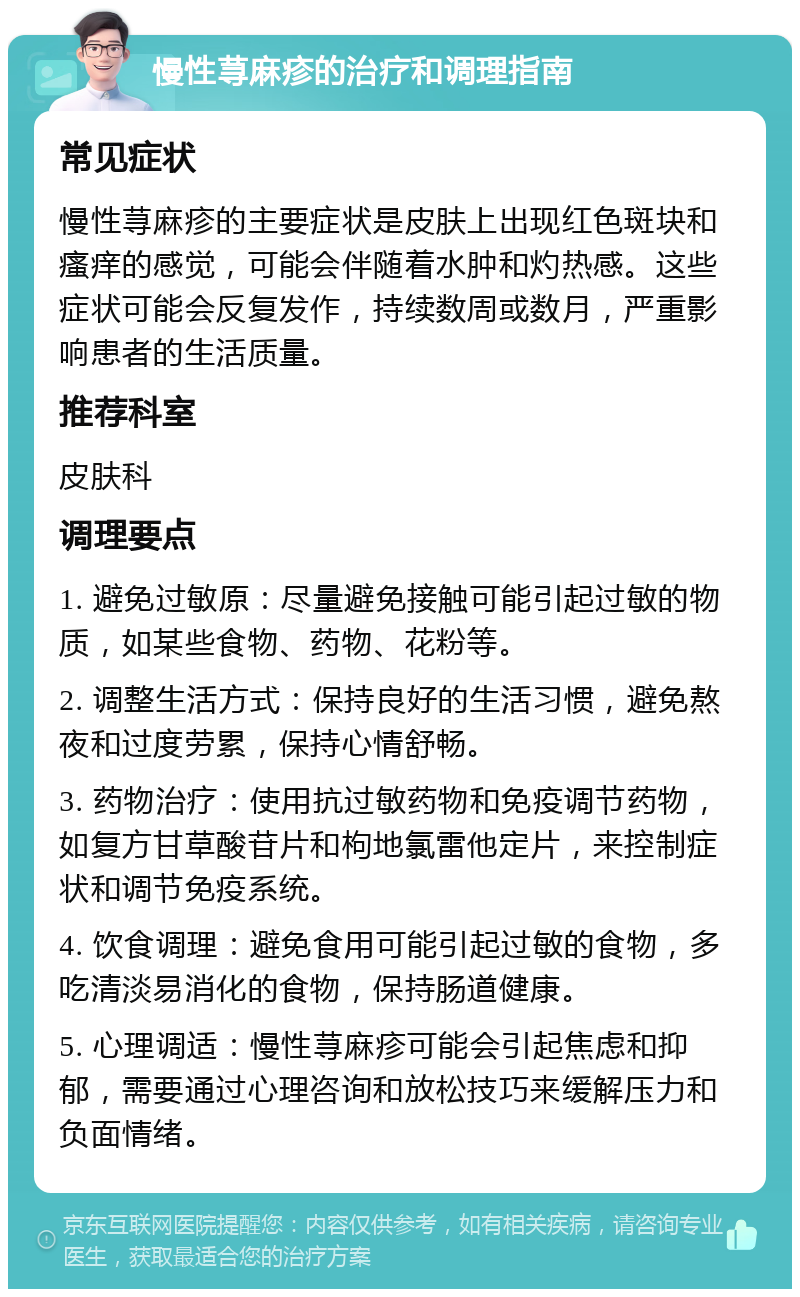 慢性荨麻疹的治疗和调理指南 常见症状 慢性荨麻疹的主要症状是皮肤上出现红色斑块和瘙痒的感觉，可能会伴随着水肿和灼热感。这些症状可能会反复发作，持续数周或数月，严重影响患者的生活质量。 推荐科室 皮肤科 调理要点 1. 避免过敏原：尽量避免接触可能引起过敏的物质，如某些食物、药物、花粉等。 2. 调整生活方式：保持良好的生活习惯，避免熬夜和过度劳累，保持心情舒畅。 3. 药物治疗：使用抗过敏药物和免疫调节药物，如复方甘草酸苷片和枸地氯雷他定片，来控制症状和调节免疫系统。 4. 饮食调理：避免食用可能引起过敏的食物，多吃清淡易消化的食物，保持肠道健康。 5. 心理调适：慢性荨麻疹可能会引起焦虑和抑郁，需要通过心理咨询和放松技巧来缓解压力和负面情绪。