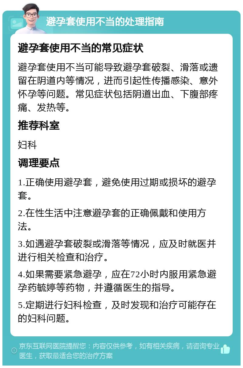 避孕套使用不当的处理指南 避孕套使用不当的常见症状 避孕套使用不当可能导致避孕套破裂、滑落或遗留在阴道内等情况，进而引起性传播感染、意外怀孕等问题。常见症状包括阴道出血、下腹部疼痛、发热等。 推荐科室 妇科 调理要点 1.正确使用避孕套，避免使用过期或损坏的避孕套。 2.在性生活中注意避孕套的正确佩戴和使用方法。 3.如遇避孕套破裂或滑落等情况，应及时就医并进行相关检查和治疗。 4.如果需要紧急避孕，应在72小时内服用紧急避孕药毓婷等药物，并遵循医生的指导。 5.定期进行妇科检查，及时发现和治疗可能存在的妇科问题。