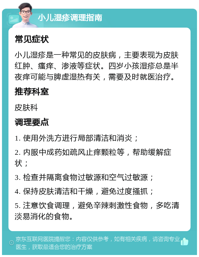 小儿湿疹调理指南 常见症状 小儿湿疹是一种常见的皮肤病，主要表现为皮肤红肿、瘙痒、渗液等症状。四岁小孩湿疹总是半夜痒可能与脾虚湿热有关，需要及时就医治疗。 推荐科室 皮肤科 调理要点 1. 使用外洗方进行局部清洁和消炎； 2. 内服中成药如疏风止痒颗粒等，帮助缓解症状； 3. 检查并隔离食物过敏源和空气过敏源； 4. 保持皮肤清洁和干燥，避免过度搔抓； 5. 注意饮食调理，避免辛辣刺激性食物，多吃清淡易消化的食物。