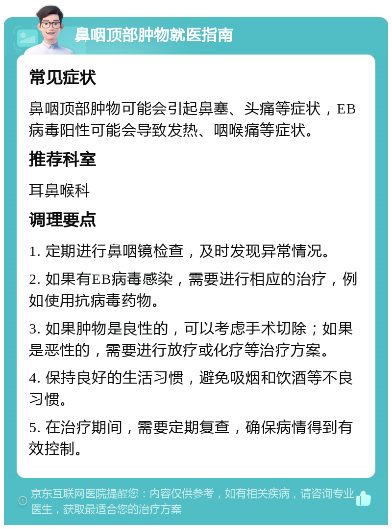 鼻咽顶部肿物就医指南 常见症状 鼻咽顶部肿物可能会引起鼻塞、头痛等症状，EB病毒阳性可能会导致发热、咽喉痛等症状。 推荐科室 耳鼻喉科 调理要点 1. 定期进行鼻咽镜检查，及时发现异常情况。 2. 如果有EB病毒感染，需要进行相应的治疗，例如使用抗病毒药物。 3. 如果肿物是良性的，可以考虑手术切除；如果是恶性的，需要进行放疗或化疗等治疗方案。 4. 保持良好的生活习惯，避免吸烟和饮酒等不良习惯。 5. 在治疗期间，需要定期复查，确保病情得到有效控制。