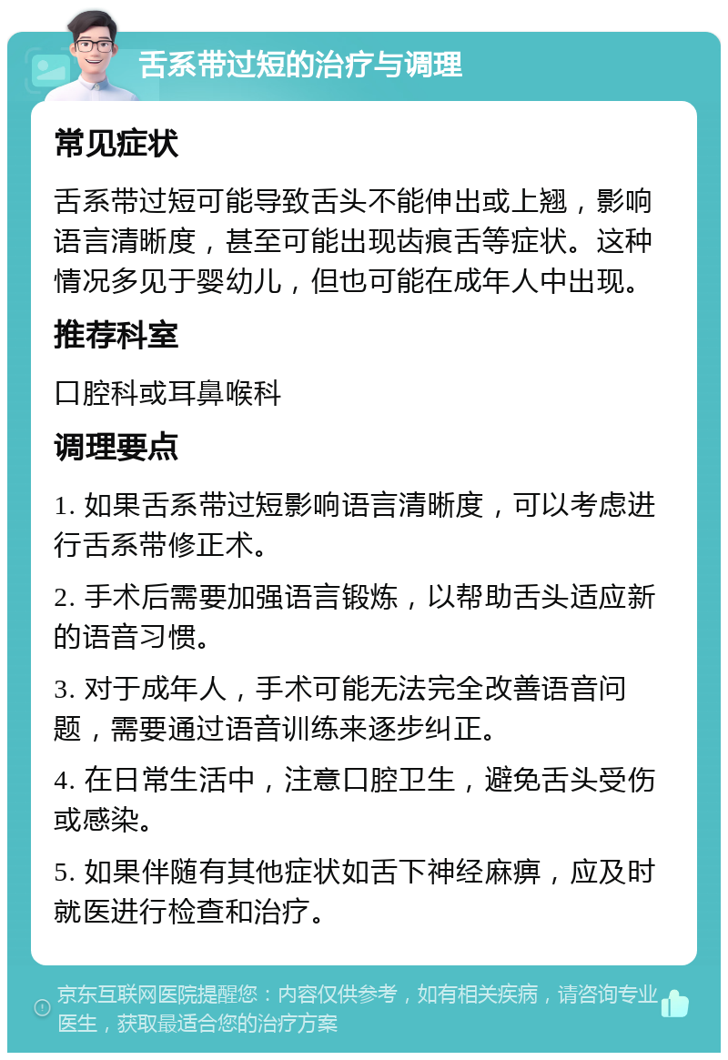 舌系带过短的治疗与调理 常见症状 舌系带过短可能导致舌头不能伸出或上翘，影响语言清晰度，甚至可能出现齿痕舌等症状。这种情况多见于婴幼儿，但也可能在成年人中出现。 推荐科室 口腔科或耳鼻喉科 调理要点 1. 如果舌系带过短影响语言清晰度，可以考虑进行舌系带修正术。 2. 手术后需要加强语言锻炼，以帮助舌头适应新的语音习惯。 3. 对于成年人，手术可能无法完全改善语音问题，需要通过语音训练来逐步纠正。 4. 在日常生活中，注意口腔卫生，避免舌头受伤或感染。 5. 如果伴随有其他症状如舌下神经麻痹，应及时就医进行检查和治疗。