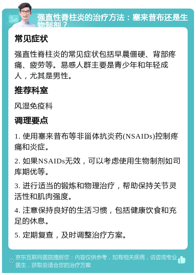 强直性脊柱炎的治疗方法：塞来昔布还是生物制剂？ 常见症状 强直性脊柱炎的常见症状包括早晨僵硬、背部疼痛、疲劳等。易感人群主要是青少年和年轻成人，尤其是男性。 推荐科室 风湿免疫科 调理要点 1. 使用塞来昔布等非甾体抗炎药(NSAIDs)控制疼痛和炎症。 2. 如果NSAIDs无效，可以考虑使用生物制剂如司库期优等。 3. 进行适当的锻炼和物理治疗，帮助保持关节灵活性和肌肉强度。 4. 注意保持良好的生活习惯，包括健康饮食和充足的休息。 5. 定期复查，及时调整治疗方案。