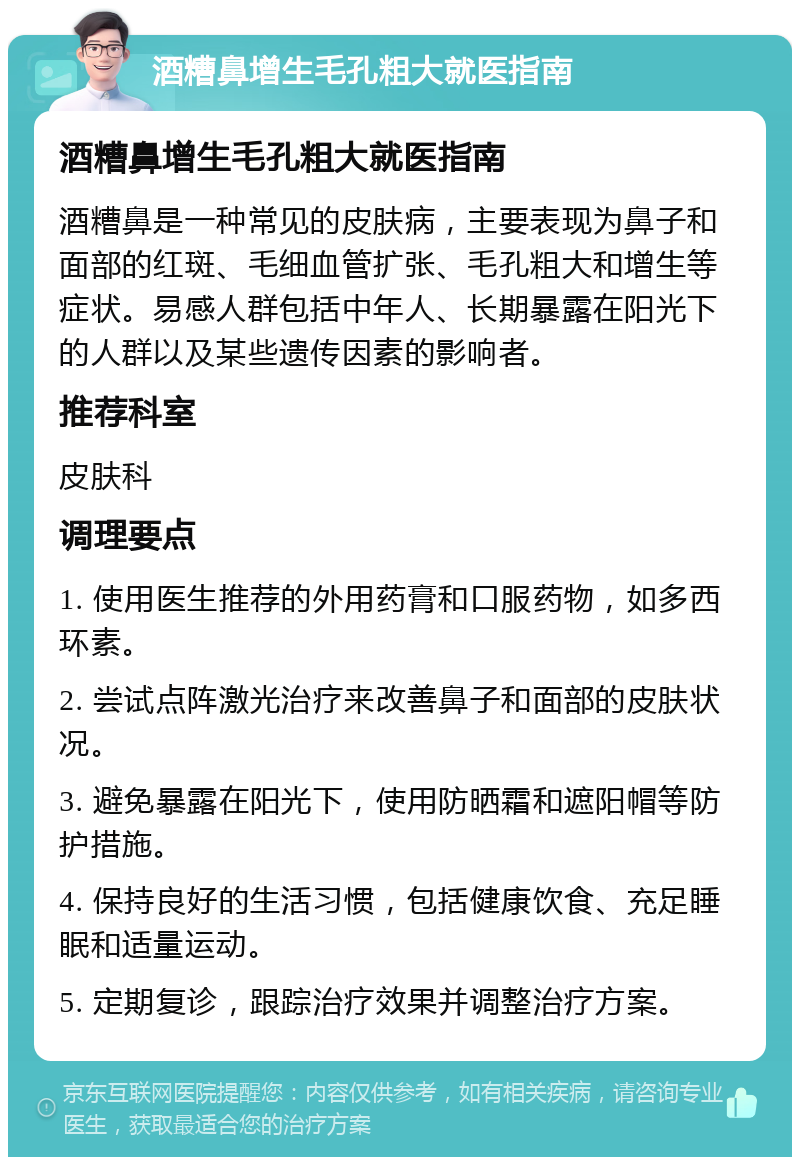 酒糟鼻增生毛孔粗大就医指南 酒糟鼻增生毛孔粗大就医指南 酒糟鼻是一种常见的皮肤病，主要表现为鼻子和面部的红斑、毛细血管扩张、毛孔粗大和增生等症状。易感人群包括中年人、长期暴露在阳光下的人群以及某些遗传因素的影响者。 推荐科室 皮肤科 调理要点 1. 使用医生推荐的外用药膏和口服药物，如多西环素。 2. 尝试点阵激光治疗来改善鼻子和面部的皮肤状况。 3. 避免暴露在阳光下，使用防晒霜和遮阳帽等防护措施。 4. 保持良好的生活习惯，包括健康饮食、充足睡眠和适量运动。 5. 定期复诊，跟踪治疗效果并调整治疗方案。