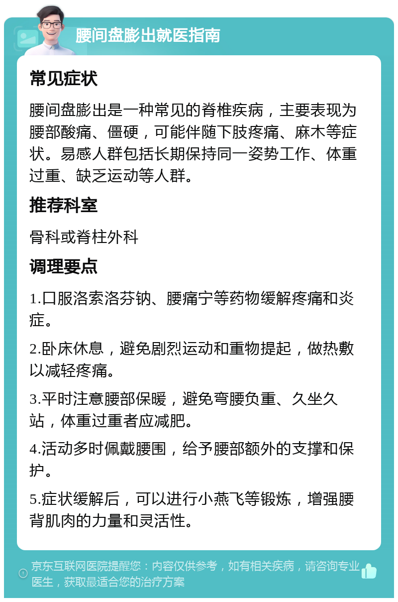 腰间盘膨出就医指南 常见症状 腰间盘膨出是一种常见的脊椎疾病，主要表现为腰部酸痛、僵硬，可能伴随下肢疼痛、麻木等症状。易感人群包括长期保持同一姿势工作、体重过重、缺乏运动等人群。 推荐科室 骨科或脊柱外科 调理要点 1.口服洛索洛芬钠、腰痛宁等药物缓解疼痛和炎症。 2.卧床休息，避免剧烈运动和重物提起，做热敷以减轻疼痛。 3.平时注意腰部保暖，避免弯腰负重、久坐久站，体重过重者应减肥。 4.活动多时佩戴腰围，给予腰部额外的支撑和保护。 5.症状缓解后，可以进行小燕飞等锻炼，增强腰背肌肉的力量和灵活性。