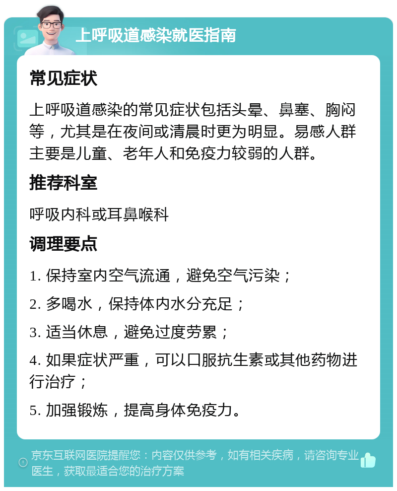 上呼吸道感染就医指南 常见症状 上呼吸道感染的常见症状包括头晕、鼻塞、胸闷等，尤其是在夜间或清晨时更为明显。易感人群主要是儿童、老年人和免疫力较弱的人群。 推荐科室 呼吸内科或耳鼻喉科 调理要点 1. 保持室内空气流通，避免空气污染； 2. 多喝水，保持体内水分充足； 3. 适当休息，避免过度劳累； 4. 如果症状严重，可以口服抗生素或其他药物进行治疗； 5. 加强锻炼，提高身体免疫力。