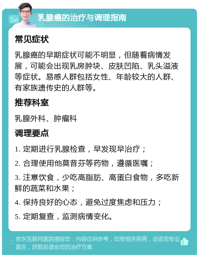 乳腺癌的治疗与调理指南 常见症状 乳腺癌的早期症状可能不明显，但随着病情发展，可能会出现乳房肿块、皮肤凹陷、乳头溢液等症状。易感人群包括女性、年龄较大的人群、有家族遗传史的人群等。 推荐科室 乳腺外科、肿瘤科 调理要点 1. 定期进行乳腺检查，早发现早治疗； 2. 合理使用他莫昔芬等药物，遵循医嘱； 3. 注意饮食，少吃高脂肪、高蛋白食物，多吃新鲜的蔬菜和水果； 4. 保持良好的心态，避免过度焦虑和压力； 5. 定期复查，监测病情变化。