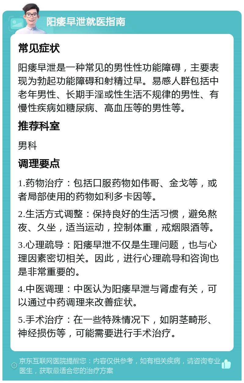 阳痿早泄就医指南 常见症状 阳痿早泄是一种常见的男性性功能障碍，主要表现为勃起功能障碍和射精过早。易感人群包括中老年男性、长期手淫或性生活不规律的男性、有慢性疾病如糖尿病、高血压等的男性等。 推荐科室 男科 调理要点 1.药物治疗：包括口服药物如伟哥、金戈等，或者局部使用的药物如利多卡因等。 2.生活方式调整：保持良好的生活习惯，避免熬夜、久坐，适当运动，控制体重，戒烟限酒等。 3.心理疏导：阳痿早泄不仅是生理问题，也与心理因素密切相关。因此，进行心理疏导和咨询也是非常重要的。 4.中医调理：中医认为阳痿早泄与肾虚有关，可以通过中药调理来改善症状。 5.手术治疗：在一些特殊情况下，如阴茎畸形、神经损伤等，可能需要进行手术治疗。