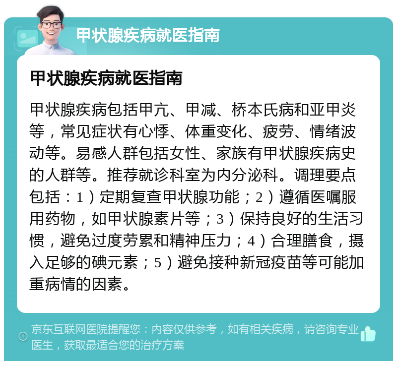 甲状腺疾病就医指南 甲状腺疾病就医指南 甲状腺疾病包括甲亢、甲减、桥本氏病和亚甲炎等，常见症状有心悸、体重变化、疲劳、情绪波动等。易感人群包括女性、家族有甲状腺疾病史的人群等。推荐就诊科室为内分泌科。调理要点包括：1）定期复查甲状腺功能；2）遵循医嘱服用药物，如甲状腺素片等；3）保持良好的生活习惯，避免过度劳累和精神压力；4）合理膳食，摄入足够的碘元素；5）避免接种新冠疫苗等可能加重病情的因素。