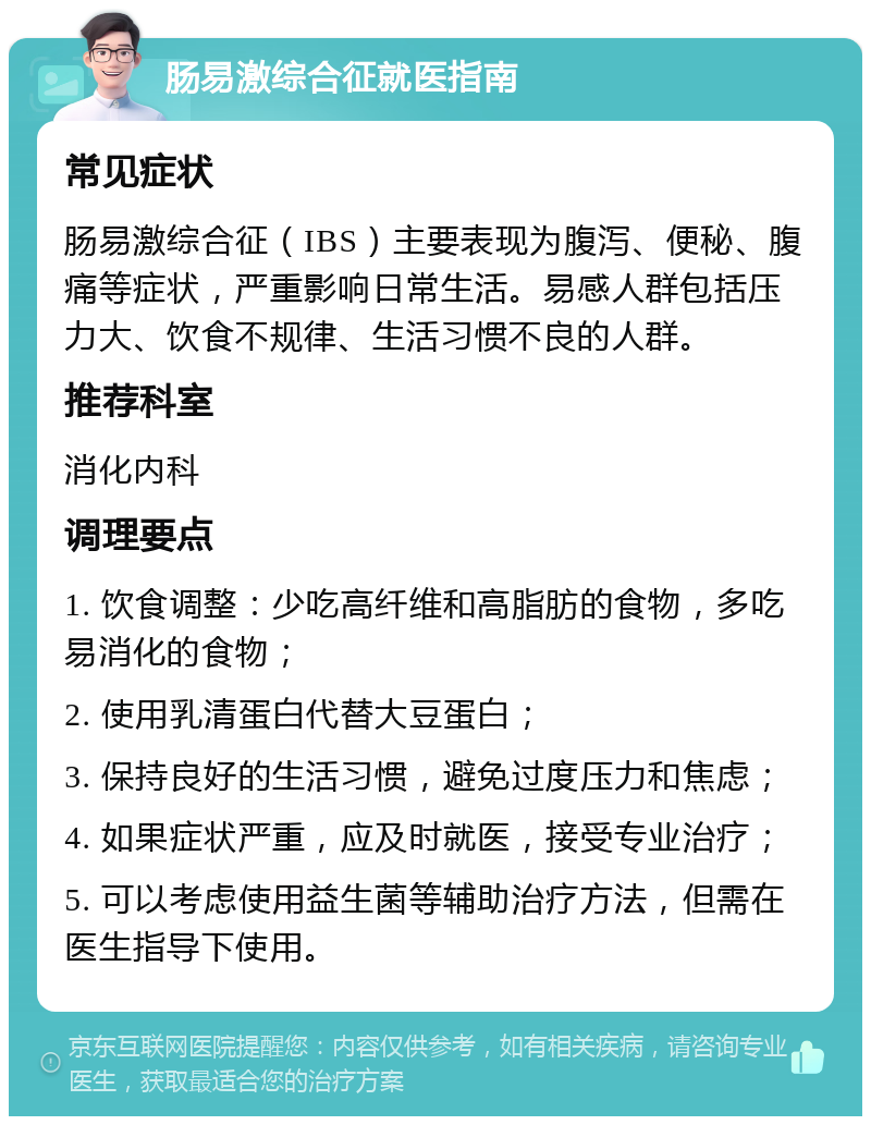 肠易激综合征就医指南 常见症状 肠易激综合征（IBS）主要表现为腹泻、便秘、腹痛等症状，严重影响日常生活。易感人群包括压力大、饮食不规律、生活习惯不良的人群。 推荐科室 消化内科 调理要点 1. 饮食调整：少吃高纤维和高脂肪的食物，多吃易消化的食物； 2. 使用乳清蛋白代替大豆蛋白； 3. 保持良好的生活习惯，避免过度压力和焦虑； 4. 如果症状严重，应及时就医，接受专业治疗； 5. 可以考虑使用益生菌等辅助治疗方法，但需在医生指导下使用。