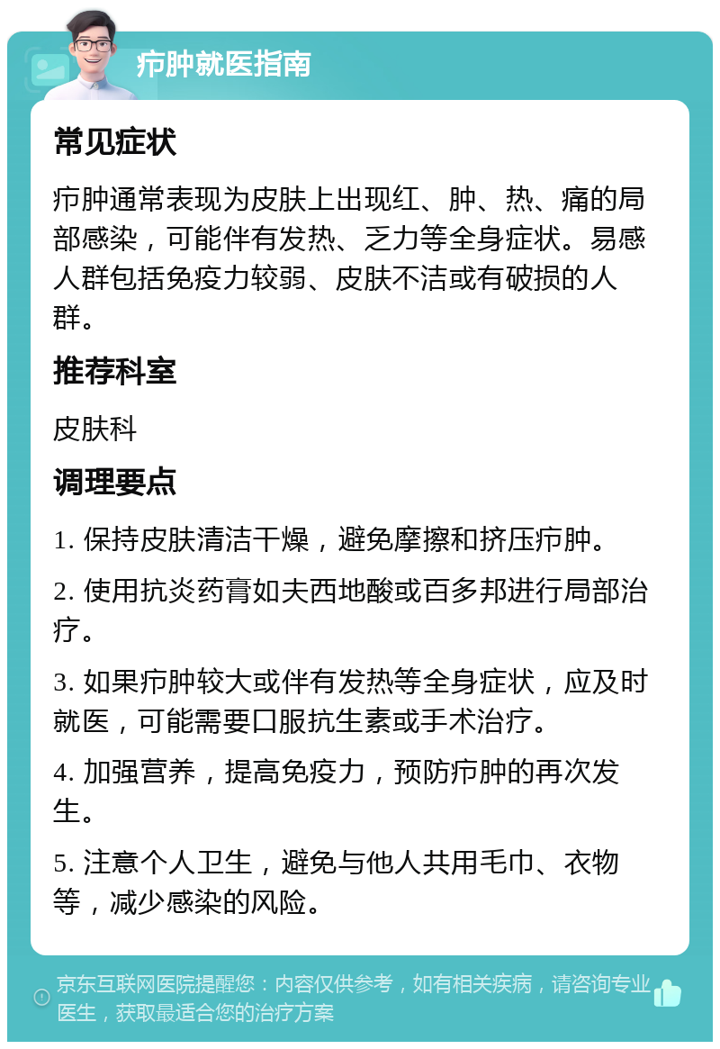 疖肿就医指南 常见症状 疖肿通常表现为皮肤上出现红、肿、热、痛的局部感染，可能伴有发热、乏力等全身症状。易感人群包括免疫力较弱、皮肤不洁或有破损的人群。 推荐科室 皮肤科 调理要点 1. 保持皮肤清洁干燥，避免摩擦和挤压疖肿。 2. 使用抗炎药膏如夫西地酸或百多邦进行局部治疗。 3. 如果疖肿较大或伴有发热等全身症状，应及时就医，可能需要口服抗生素或手术治疗。 4. 加强营养，提高免疫力，预防疖肿的再次发生。 5. 注意个人卫生，避免与他人共用毛巾、衣物等，减少感染的风险。