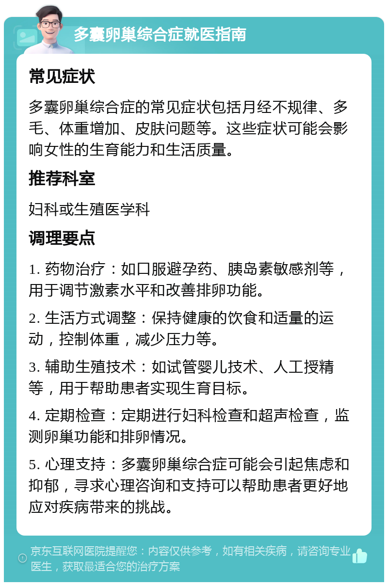 多囊卵巢综合症就医指南 常见症状 多囊卵巢综合症的常见症状包括月经不规律、多毛、体重增加、皮肤问题等。这些症状可能会影响女性的生育能力和生活质量。 推荐科室 妇科或生殖医学科 调理要点 1. 药物治疗：如口服避孕药、胰岛素敏感剂等，用于调节激素水平和改善排卵功能。 2. 生活方式调整：保持健康的饮食和适量的运动，控制体重，减少压力等。 3. 辅助生殖技术：如试管婴儿技术、人工授精等，用于帮助患者实现生育目标。 4. 定期检查：定期进行妇科检查和超声检查，监测卵巢功能和排卵情况。 5. 心理支持：多囊卵巢综合症可能会引起焦虑和抑郁，寻求心理咨询和支持可以帮助患者更好地应对疾病带来的挑战。