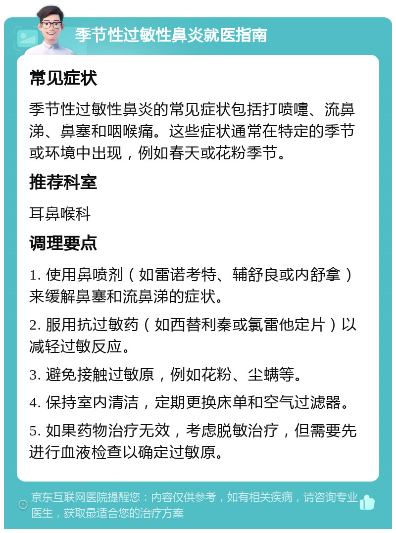 季节性过敏性鼻炎就医指南 常见症状 季节性过敏性鼻炎的常见症状包括打喷嚏、流鼻涕、鼻塞和咽喉痛。这些症状通常在特定的季节或环境中出现，例如春天或花粉季节。 推荐科室 耳鼻喉科 调理要点 1. 使用鼻喷剂（如雷诺考特、辅舒良或内舒拿）来缓解鼻塞和流鼻涕的症状。 2. 服用抗过敏药（如西替利秦或氯雷他定片）以减轻过敏反应。 3. 避免接触过敏原，例如花粉、尘螨等。 4. 保持室内清洁，定期更换床单和空气过滤器。 5. 如果药物治疗无效，考虑脱敏治疗，但需要先进行血液检查以确定过敏原。