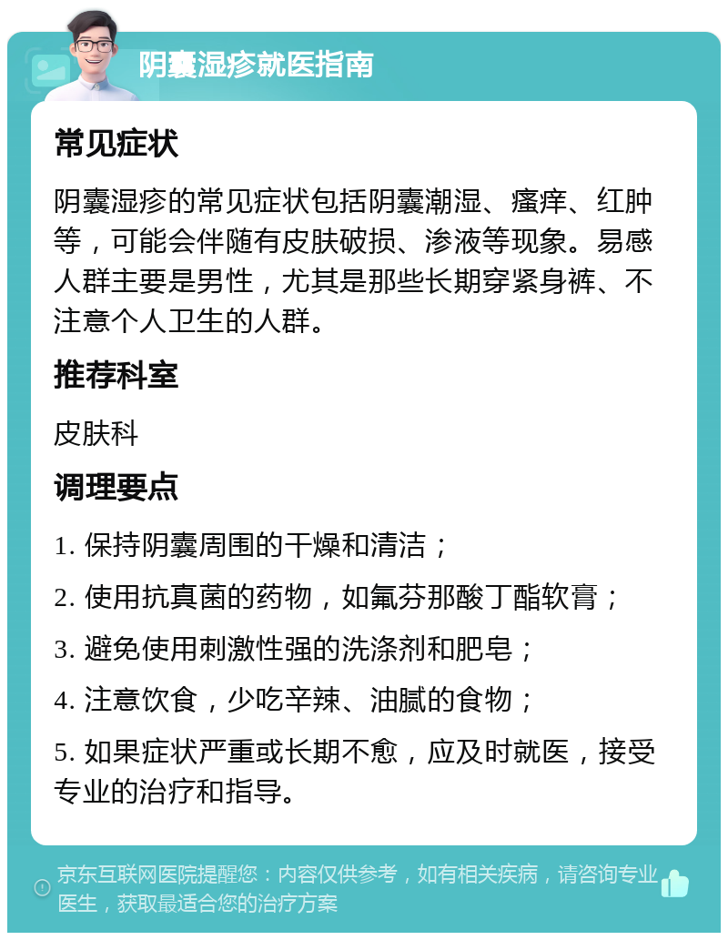 阴囊湿疹就医指南 常见症状 阴囊湿疹的常见症状包括阴囊潮湿、瘙痒、红肿等，可能会伴随有皮肤破损、渗液等现象。易感人群主要是男性，尤其是那些长期穿紧身裤、不注意个人卫生的人群。 推荐科室 皮肤科 调理要点 1. 保持阴囊周围的干燥和清洁； 2. 使用抗真菌的药物，如氟芬那酸丁酯软膏； 3. 避免使用刺激性强的洗涤剂和肥皂； 4. 注意饮食，少吃辛辣、油腻的食物； 5. 如果症状严重或长期不愈，应及时就医，接受专业的治疗和指导。