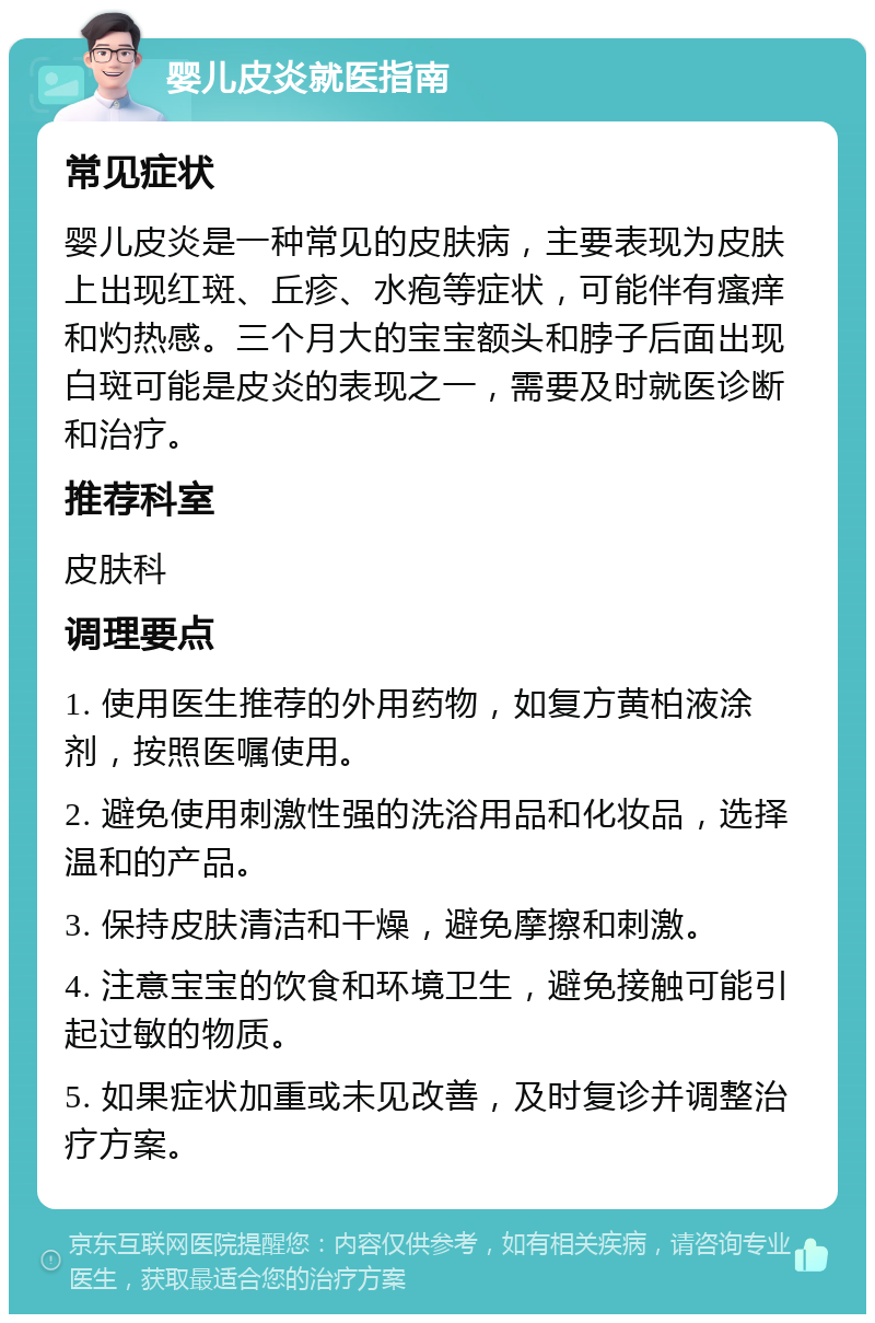 婴儿皮炎就医指南 常见症状 婴儿皮炎是一种常见的皮肤病，主要表现为皮肤上出现红斑、丘疹、水疱等症状，可能伴有瘙痒和灼热感。三个月大的宝宝额头和脖子后面出现白斑可能是皮炎的表现之一，需要及时就医诊断和治疗。 推荐科室 皮肤科 调理要点 1. 使用医生推荐的外用药物，如复方黄柏液涂剂，按照医嘱使用。 2. 避免使用刺激性强的洗浴用品和化妆品，选择温和的产品。 3. 保持皮肤清洁和干燥，避免摩擦和刺激。 4. 注意宝宝的饮食和环境卫生，避免接触可能引起过敏的物质。 5. 如果症状加重或未见改善，及时复诊并调整治疗方案。