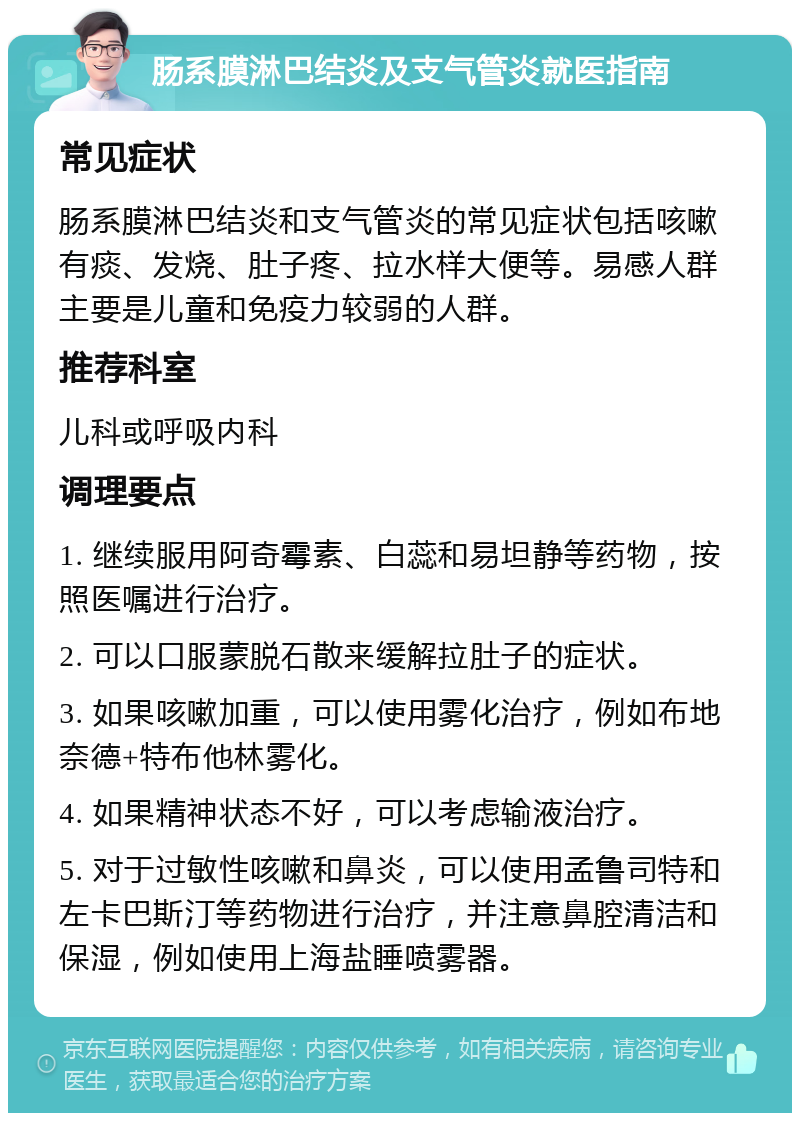 肠系膜淋巴结炎及支气管炎就医指南 常见症状 肠系膜淋巴结炎和支气管炎的常见症状包括咳嗽有痰、发烧、肚子疼、拉水样大便等。易感人群主要是儿童和免疫力较弱的人群。 推荐科室 儿科或呼吸内科 调理要点 1. 继续服用阿奇霉素、白蕊和易坦静等药物，按照医嘱进行治疗。 2. 可以口服蒙脱石散来缓解拉肚子的症状。 3. 如果咳嗽加重，可以使用雾化治疗，例如布地奈德+特布他林雾化。 4. 如果精神状态不好，可以考虑输液治疗。 5. 对于过敏性咳嗽和鼻炎，可以使用孟鲁司特和左卡巴斯汀等药物进行治疗，并注意鼻腔清洁和保湿，例如使用上海盐睡喷雾器。