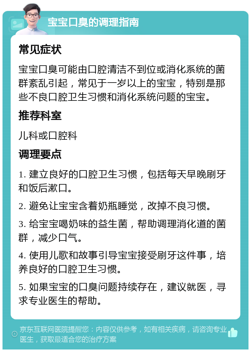 宝宝口臭的调理指南 常见症状 宝宝口臭可能由口腔清洁不到位或消化系统的菌群紊乱引起，常见于一岁以上的宝宝，特别是那些不良口腔卫生习惯和消化系统问题的宝宝。 推荐科室 儿科或口腔科 调理要点 1. 建立良好的口腔卫生习惯，包括每天早晚刷牙和饭后漱口。 2. 避免让宝宝含着奶瓶睡觉，改掉不良习惯。 3. 给宝宝喝奶味的益生菌，帮助调理消化道的菌群，减少口气。 4. 使用儿歌和故事引导宝宝接受刷牙这件事，培养良好的口腔卫生习惯。 5. 如果宝宝的口臭问题持续存在，建议就医，寻求专业医生的帮助。