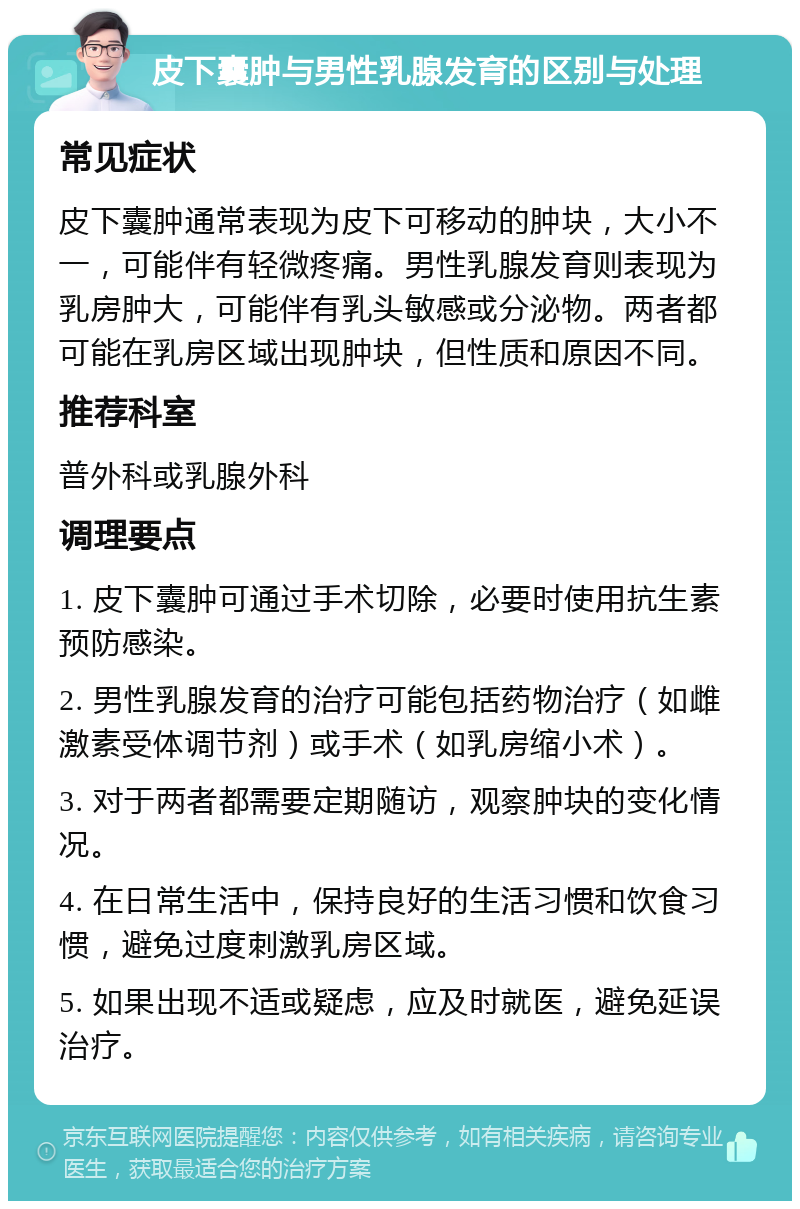 皮下囊肿与男性乳腺发育的区别与处理 常见症状 皮下囊肿通常表现为皮下可移动的肿块，大小不一，可能伴有轻微疼痛。男性乳腺发育则表现为乳房肿大，可能伴有乳头敏感或分泌物。两者都可能在乳房区域出现肿块，但性质和原因不同。 推荐科室 普外科或乳腺外科 调理要点 1. 皮下囊肿可通过手术切除，必要时使用抗生素预防感染。 2. 男性乳腺发育的治疗可能包括药物治疗（如雌激素受体调节剂）或手术（如乳房缩小术）。 3. 对于两者都需要定期随访，观察肿块的变化情况。 4. 在日常生活中，保持良好的生活习惯和饮食习惯，避免过度刺激乳房区域。 5. 如果出现不适或疑虑，应及时就医，避免延误治疗。