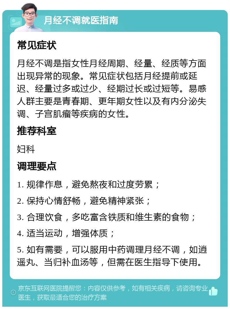 月经不调就医指南 常见症状 月经不调是指女性月经周期、经量、经质等方面出现异常的现象。常见症状包括月经提前或延迟、经量过多或过少、经期过长或过短等。易感人群主要是青春期、更年期女性以及有内分泌失调、子宫肌瘤等疾病的女性。 推荐科室 妇科 调理要点 1. 规律作息，避免熬夜和过度劳累； 2. 保持心情舒畅，避免精神紧张； 3. 合理饮食，多吃富含铁质和维生素的食物； 4. 适当运动，增强体质； 5. 如有需要，可以服用中药调理月经不调，如逍遥丸、当归补血汤等，但需在医生指导下使用。