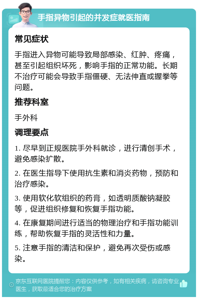 手指异物引起的并发症就医指南 常见症状 手指进入异物可能导致局部感染、红肿、疼痛，甚至引起组织坏死，影响手指的正常功能。长期不治疗可能会导致手指僵硬、无法伸直或握拳等问题。 推荐科室 手外科 调理要点 1. 尽早到正规医院手外科就诊，进行清创手术，避免感染扩散。 2. 在医生指导下使用抗生素和消炎药物，预防和治疗感染。 3. 使用软化软组织的药膏，如透明质酸钠凝胶等，促进组织修复和恢复手指功能。 4. 在康复期间进行适当的物理治疗和手指功能训练，帮助恢复手指的灵活性和力量。 5. 注意手指的清洁和保护，避免再次受伤或感染。