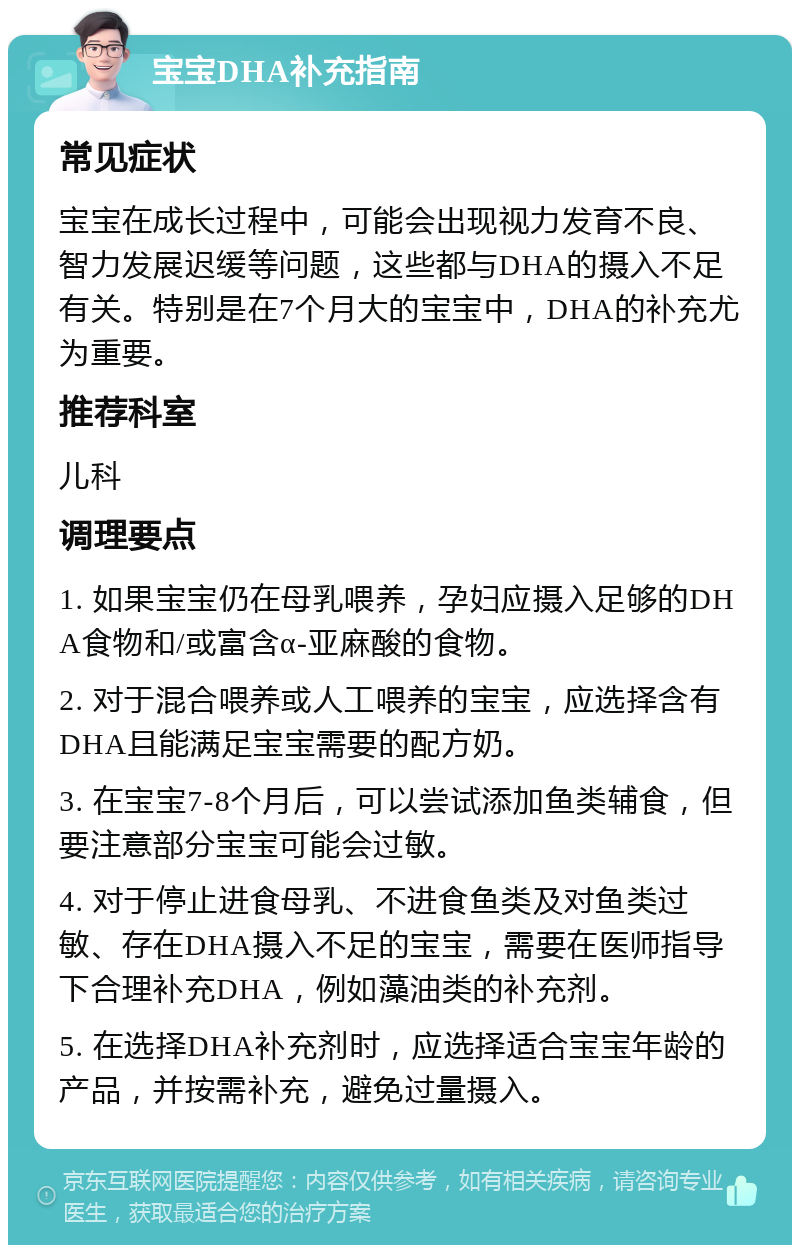 宝宝DHA补充指南 常见症状 宝宝在成长过程中，可能会出现视力发育不良、智力发展迟缓等问题，这些都与DHA的摄入不足有关。特别是在7个月大的宝宝中，DHA的补充尤为重要。 推荐科室 儿科 调理要点 1. 如果宝宝仍在母乳喂养，孕妇应摄入足够的DHA食物和/或富含α-亚麻酸的食物。 2. 对于混合喂养或人工喂养的宝宝，应选择含有DHA且能满足宝宝需要的配方奶。 3. 在宝宝7-8个月后，可以尝试添加鱼类辅食，但要注意部分宝宝可能会过敏。 4. 对于停止进食母乳、不进食鱼类及对鱼类过敏、存在DHA摄入不足的宝宝，需要在医师指导下合理补充DHA，例如藻油类的补充剂。 5. 在选择DHA补充剂时，应选择适合宝宝年龄的产品，并按需补充，避免过量摄入。