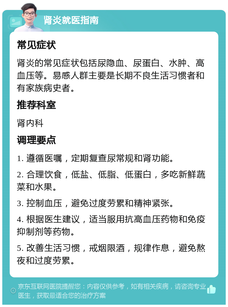 肾炎就医指南 常见症状 肾炎的常见症状包括尿隐血、尿蛋白、水肿、高血压等。易感人群主要是长期不良生活习惯者和有家族病史者。 推荐科室 肾内科 调理要点 1. 遵循医嘱，定期复查尿常规和肾功能。 2. 合理饮食，低盐、低脂、低蛋白，多吃新鲜蔬菜和水果。 3. 控制血压，避免过度劳累和精神紧张。 4. 根据医生建议，适当服用抗高血压药物和免疫抑制剂等药物。 5. 改善生活习惯，戒烟限酒，规律作息，避免熬夜和过度劳累。