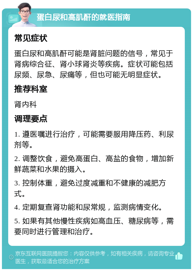 蛋白尿和高肌酐的就医指南 常见症状 蛋白尿和高肌酐可能是肾脏问题的信号，常见于肾病综合征、肾小球肾炎等疾病。症状可能包括尿频、尿急、尿痛等，但也可能无明显症状。 推荐科室 肾内科 调理要点 1. 遵医嘱进行治疗，可能需要服用降压药、利尿剂等。 2. 调整饮食，避免高蛋白、高盐的食物，增加新鲜蔬菜和水果的摄入。 3. 控制体重，避免过度减重和不健康的减肥方式。 4. 定期复查肾功能和尿常规，监测病情变化。 5. 如果有其他慢性疾病如高血压、糖尿病等，需要同时进行管理和治疗。