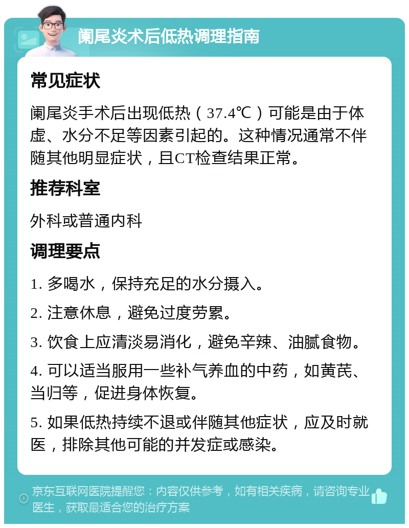 阑尾炎术后低热调理指南 常见症状 阑尾炎手术后出现低热（37.4℃）可能是由于体虚、水分不足等因素引起的。这种情况通常不伴随其他明显症状，且CT检查结果正常。 推荐科室 外科或普通内科 调理要点 1. 多喝水，保持充足的水分摄入。 2. 注意休息，避免过度劳累。 3. 饮食上应清淡易消化，避免辛辣、油腻食物。 4. 可以适当服用一些补气养血的中药，如黄芪、当归等，促进身体恢复。 5. 如果低热持续不退或伴随其他症状，应及时就医，排除其他可能的并发症或感染。