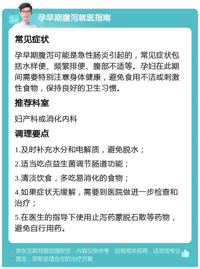 孕早期腹泻就医指南 常见症状 孕早期腹泻可能是急性肠炎引起的，常见症状包括水样便、频繁排便、腹部不适等。孕妇在此期间需要特别注意身体健康，避免食用不洁或刺激性食物，保持良好的卫生习惯。 推荐科室 妇产科或消化内科 调理要点 1.及时补充水分和电解质，避免脱水； 2.适当吃点益生菌调节肠道功能； 3.清淡饮食，多吃易消化的食物； 4.如果症状无缓解，需要到医院做进一步检查和治疗； 5.在医生的指导下使用止泻药蒙脱石散等药物，避免自行用药。