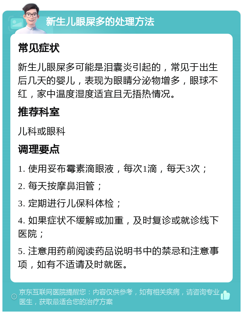 新生儿眼屎多的处理方法 常见症状 新生儿眼屎多可能是泪囊炎引起的，常见于出生后几天的婴儿，表现为眼睛分泌物增多，眼球不红，家中温度湿度适宜且无捂热情况。 推荐科室 儿科或眼科 调理要点 1. 使用妥布霉素滴眼液，每次1滴，每天3次； 2. 每天按摩鼻泪管； 3. 定期进行儿保科体检； 4. 如果症状不缓解或加重，及时复诊或就诊线下医院； 5. 注意用药前阅读药品说明书中的禁忌和注意事项，如有不适请及时就医。