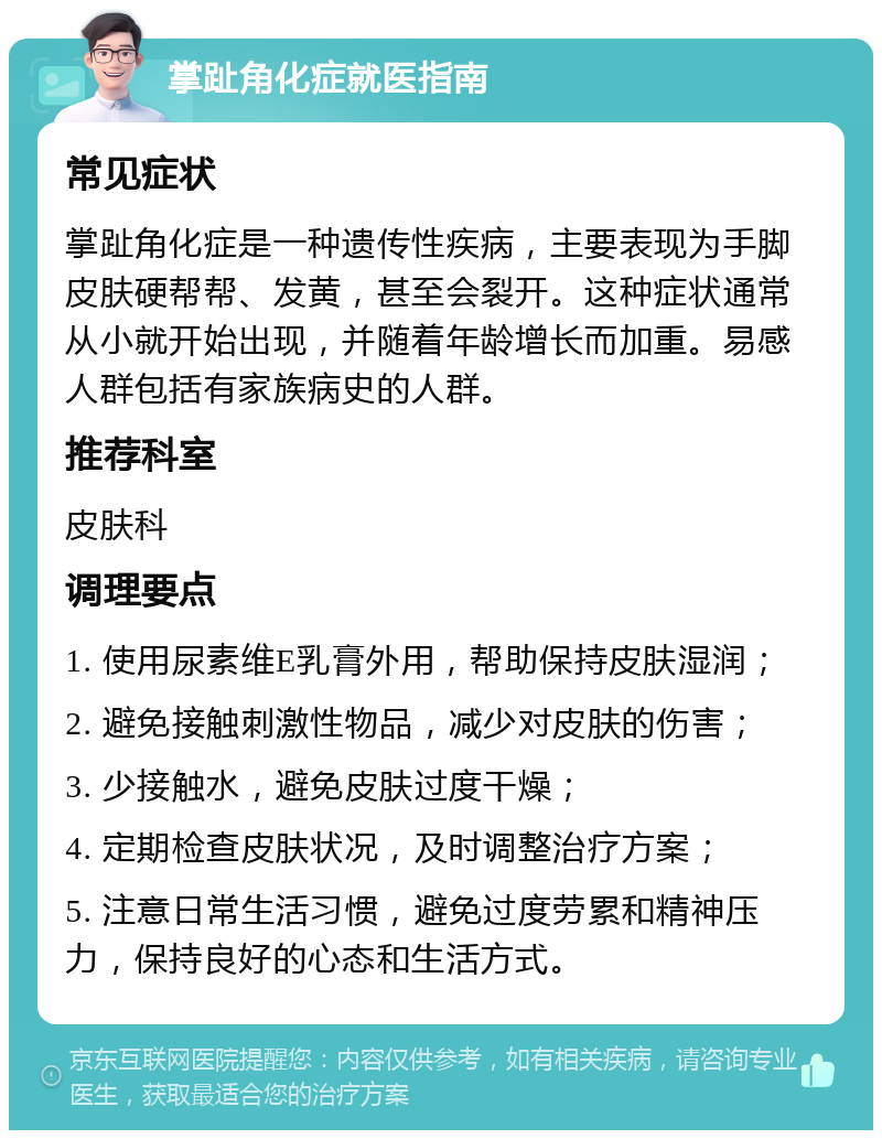 掌趾角化症就医指南 常见症状 掌趾角化症是一种遗传性疾病，主要表现为手脚皮肤硬帮帮、发黄，甚至会裂开。这种症状通常从小就开始出现，并随着年龄增长而加重。易感人群包括有家族病史的人群。 推荐科室 皮肤科 调理要点 1. 使用尿素维E乳膏外用，帮助保持皮肤湿润； 2. 避免接触刺激性物品，减少对皮肤的伤害； 3. 少接触水，避免皮肤过度干燥； 4. 定期检查皮肤状况，及时调整治疗方案； 5. 注意日常生活习惯，避免过度劳累和精神压力，保持良好的心态和生活方式。