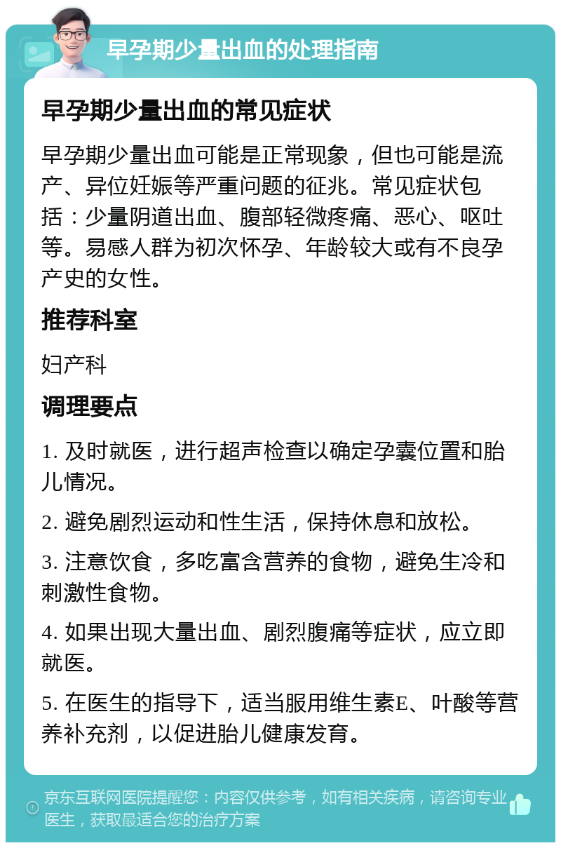 早孕期少量出血的处理指南 早孕期少量出血的常见症状 早孕期少量出血可能是正常现象，但也可能是流产、异位妊娠等严重问题的征兆。常见症状包括：少量阴道出血、腹部轻微疼痛、恶心、呕吐等。易感人群为初次怀孕、年龄较大或有不良孕产史的女性。 推荐科室 妇产科 调理要点 1. 及时就医，进行超声检查以确定孕囊位置和胎儿情况。 2. 避免剧烈运动和性生活，保持休息和放松。 3. 注意饮食，多吃富含营养的食物，避免生冷和刺激性食物。 4. 如果出现大量出血、剧烈腹痛等症状，应立即就医。 5. 在医生的指导下，适当服用维生素E、叶酸等营养补充剂，以促进胎儿健康发育。