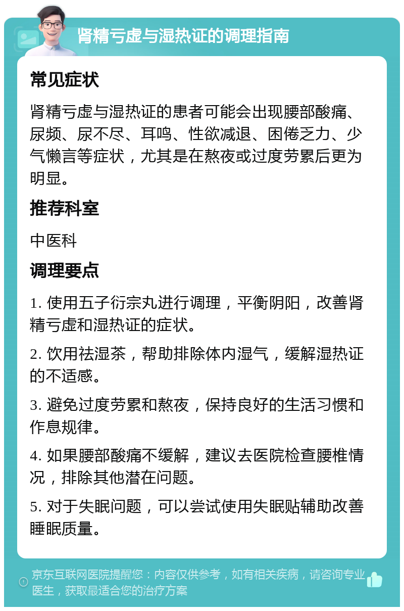 肾精亏虚与湿热证的调理指南 常见症状 肾精亏虚与湿热证的患者可能会出现腰部酸痛、尿频、尿不尽、耳鸣、性欲减退、困倦乏力、少气懒言等症状，尤其是在熬夜或过度劳累后更为明显。 推荐科室 中医科 调理要点 1. 使用五子衍宗丸进行调理，平衡阴阳，改善肾精亏虚和湿热证的症状。 2. 饮用祛湿茶，帮助排除体内湿气，缓解湿热证的不适感。 3. 避免过度劳累和熬夜，保持良好的生活习惯和作息规律。 4. 如果腰部酸痛不缓解，建议去医院检查腰椎情况，排除其他潜在问题。 5. 对于失眠问题，可以尝试使用失眠贴辅助改善睡眠质量。