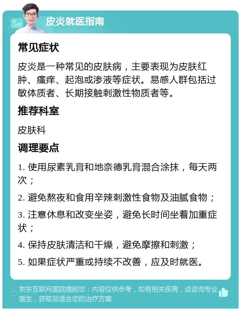 皮炎就医指南 常见症状 皮炎是一种常见的皮肤病，主要表现为皮肤红肿、瘙痒、起泡或渗液等症状。易感人群包括过敏体质者、长期接触刺激性物质者等。 推荐科室 皮肤科 调理要点 1. 使用尿素乳膏和地奈德乳膏混合涂抹，每天两次； 2. 避免熬夜和食用辛辣刺激性食物及油腻食物； 3. 注意休息和改变坐姿，避免长时间坐着加重症状； 4. 保持皮肤清洁和干燥，避免摩擦和刺激； 5. 如果症状严重或持续不改善，应及时就医。