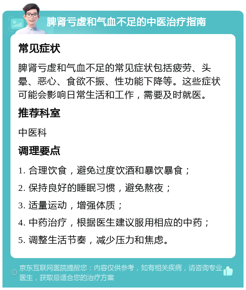 脾肾亏虚和气血不足的中医治疗指南 常见症状 脾肾亏虚和气血不足的常见症状包括疲劳、头晕、恶心、食欲不振、性功能下降等。这些症状可能会影响日常生活和工作，需要及时就医。 推荐科室 中医科 调理要点 1. 合理饮食，避免过度饮酒和暴饮暴食； 2. 保持良好的睡眠习惯，避免熬夜； 3. 适量运动，增强体质； 4. 中药治疗，根据医生建议服用相应的中药； 5. 调整生活节奏，减少压力和焦虑。