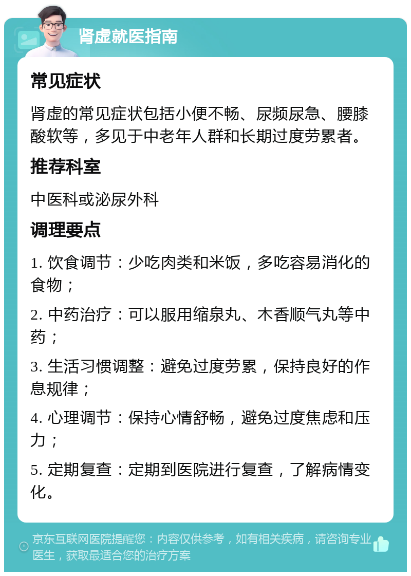 肾虚就医指南 常见症状 肾虚的常见症状包括小便不畅、尿频尿急、腰膝酸软等，多见于中老年人群和长期过度劳累者。 推荐科室 中医科或泌尿外科 调理要点 1. 饮食调节：少吃肉类和米饭，多吃容易消化的食物； 2. 中药治疗：可以服用缩泉丸、木香顺气丸等中药； 3. 生活习惯调整：避免过度劳累，保持良好的作息规律； 4. 心理调节：保持心情舒畅，避免过度焦虑和压力； 5. 定期复查：定期到医院进行复查，了解病情变化。