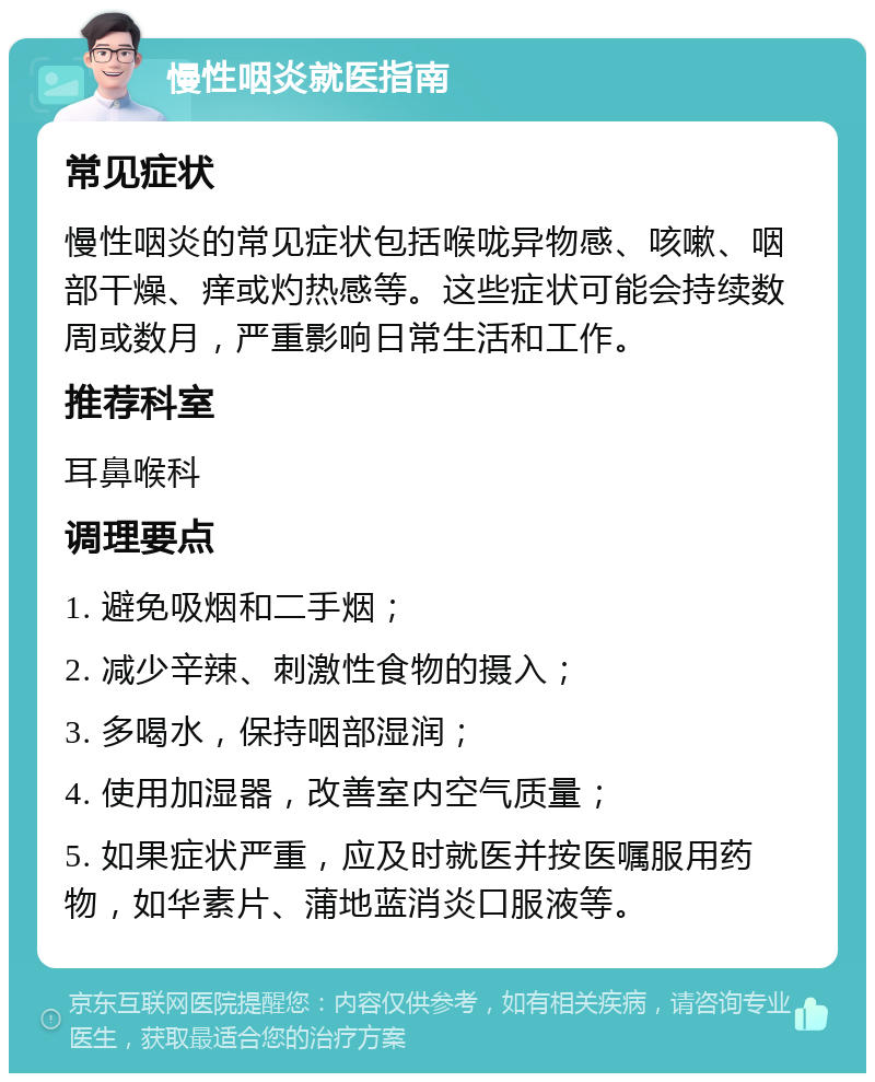 慢性咽炎就医指南 常见症状 慢性咽炎的常见症状包括喉咙异物感、咳嗽、咽部干燥、痒或灼热感等。这些症状可能会持续数周或数月，严重影响日常生活和工作。 推荐科室 耳鼻喉科 调理要点 1. 避免吸烟和二手烟； 2. 减少辛辣、刺激性食物的摄入； 3. 多喝水，保持咽部湿润； 4. 使用加湿器，改善室内空气质量； 5. 如果症状严重，应及时就医并按医嘱服用药物，如华素片、蒲地蓝消炎口服液等。