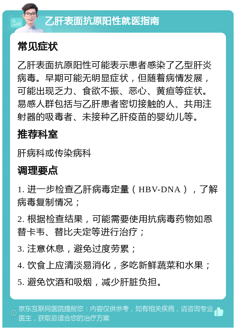 乙肝表面抗原阳性就医指南 常见症状 乙肝表面抗原阳性可能表示患者感染了乙型肝炎病毒。早期可能无明显症状，但随着病情发展，可能出现乏力、食欲不振、恶心、黄疸等症状。易感人群包括与乙肝患者密切接触的人、共用注射器的吸毒者、未接种乙肝疫苗的婴幼儿等。 推荐科室 肝病科或传染病科 调理要点 1. 进一步检查乙肝病毒定量（HBV-DNA），了解病毒复制情况； 2. 根据检查结果，可能需要使用抗病毒药物如恩替卡韦、替比夫定等进行治疗； 3. 注意休息，避免过度劳累； 4. 饮食上应清淡易消化，多吃新鲜蔬菜和水果； 5. 避免饮酒和吸烟，减少肝脏负担。