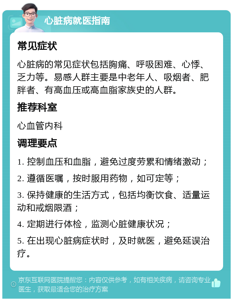 心脏病就医指南 常见症状 心脏病的常见症状包括胸痛、呼吸困难、心悸、乏力等。易感人群主要是中老年人、吸烟者、肥胖者、有高血压或高血脂家族史的人群。 推荐科室 心血管内科 调理要点 1. 控制血压和血脂，避免过度劳累和情绪激动； 2. 遵循医嘱，按时服用药物，如可定等； 3. 保持健康的生活方式，包括均衡饮食、适量运动和戒烟限酒； 4. 定期进行体检，监测心脏健康状况； 5. 在出现心脏病症状时，及时就医，避免延误治疗。