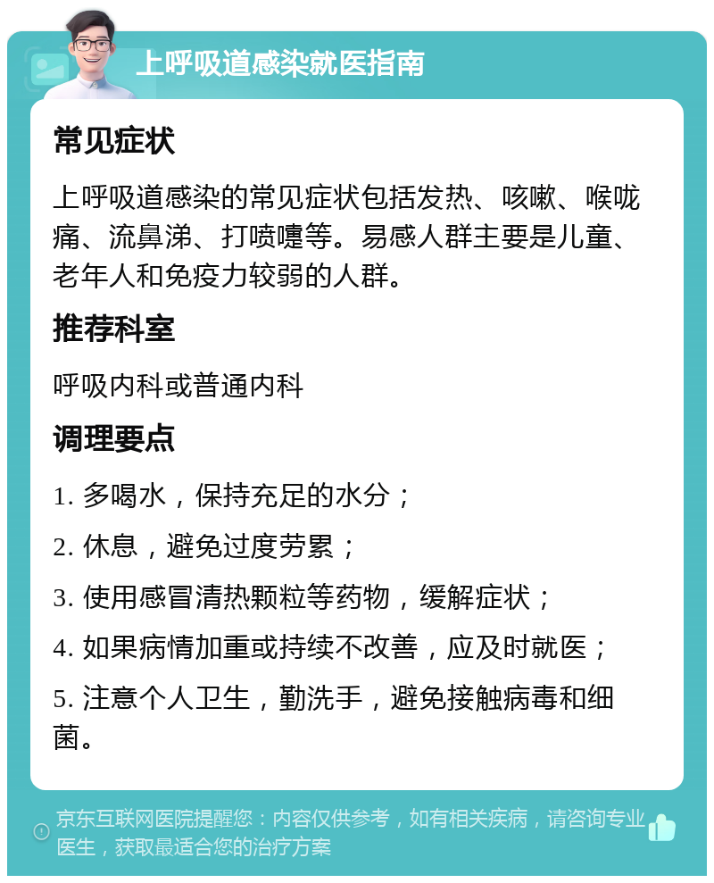 上呼吸道感染就医指南 常见症状 上呼吸道感染的常见症状包括发热、咳嗽、喉咙痛、流鼻涕、打喷嚏等。易感人群主要是儿童、老年人和免疫力较弱的人群。 推荐科室 呼吸内科或普通内科 调理要点 1. 多喝水，保持充足的水分； 2. 休息，避免过度劳累； 3. 使用感冒清热颗粒等药物，缓解症状； 4. 如果病情加重或持续不改善，应及时就医； 5. 注意个人卫生，勤洗手，避免接触病毒和细菌。