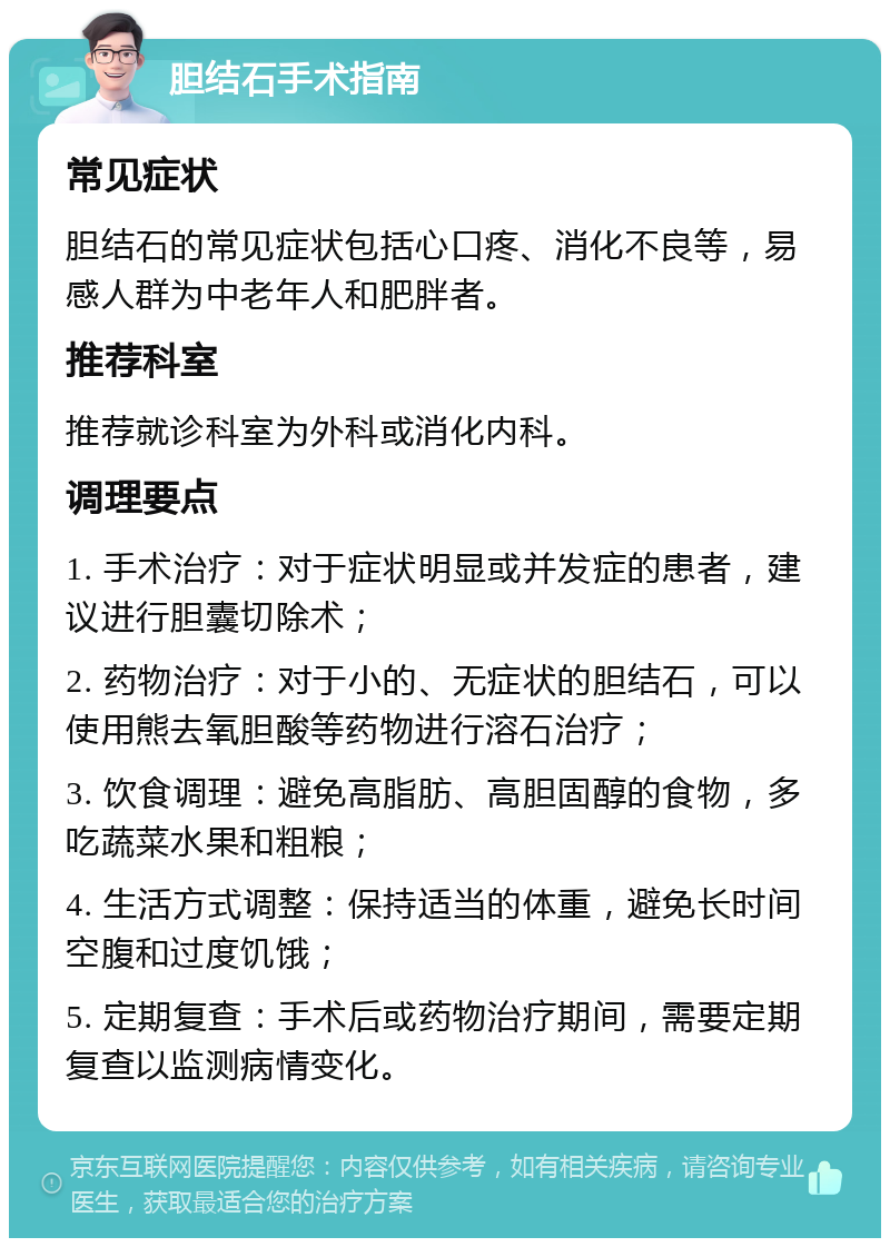 胆结石手术指南 常见症状 胆结石的常见症状包括心口疼、消化不良等，易感人群为中老年人和肥胖者。 推荐科室 推荐就诊科室为外科或消化内科。 调理要点 1. 手术治疗：对于症状明显或并发症的患者，建议进行胆囊切除术； 2. 药物治疗：对于小的、无症状的胆结石，可以使用熊去氧胆酸等药物进行溶石治疗； 3. 饮食调理：避免高脂肪、高胆固醇的食物，多吃蔬菜水果和粗粮； 4. 生活方式调整：保持适当的体重，避免长时间空腹和过度饥饿； 5. 定期复查：手术后或药物治疗期间，需要定期复查以监测病情变化。